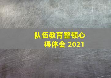 队伍教育整顿心得体会 2021